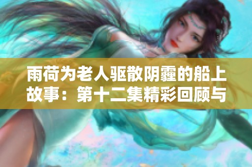 雨荷为老人驱散阴霾的船上故事：第十二集精彩回顾与深刻感悟