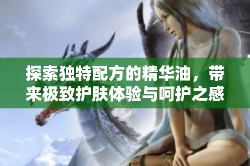 探索独特配方的精华油，带来极致护肤体验与呵护之感