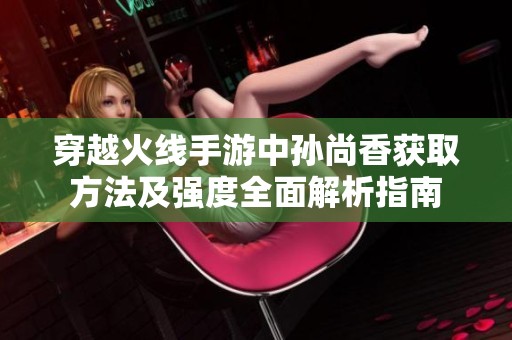 穿越火线手游中孙尚香获取方法及强度全面解析指南