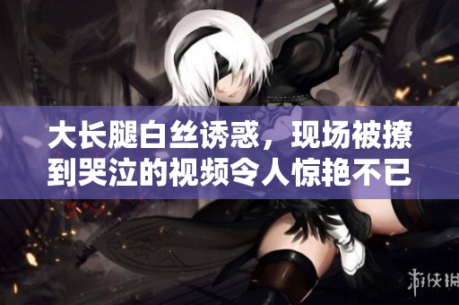 大长腿白丝诱惑，现场被撩到哭泣的视频令人惊艳不已