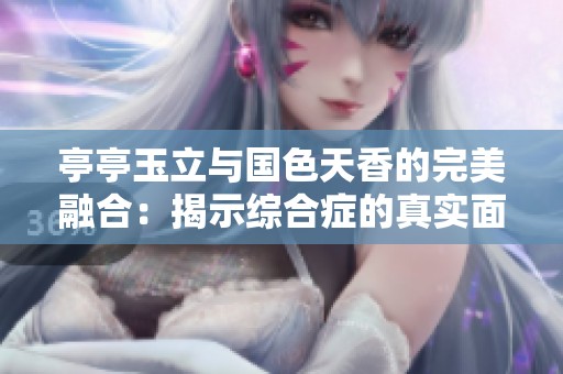 亭亭玉立与国色天香的完美融合：揭示综合症的真实面貌与魅力