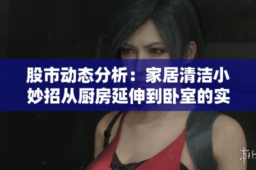 股市动态分析：家居清洁小妙招从厨房延伸到卧室的实用建议