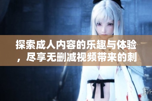 探索成人内容的乐趣与体验，尽享无删减视频带来的刺激与欢愉