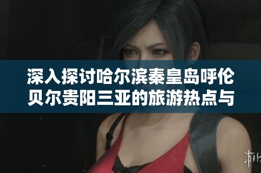 深入探讨哈尔滨秦皇岛呼伦贝尔贵阳三亚的旅游热点与实用指南