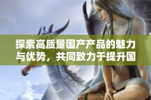 探索高质量国产产品的魅力与优势，共同致力于提升国货品牌形象