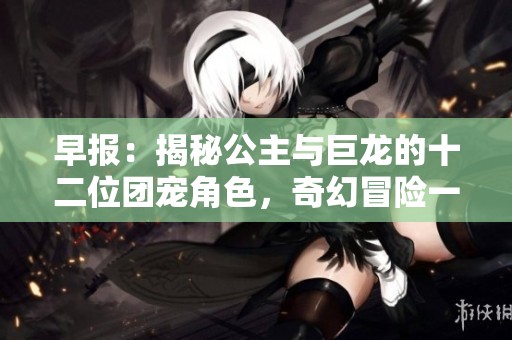 早报：揭秘公主与巨龙的十二位团宠角色，奇幻冒险一览无余