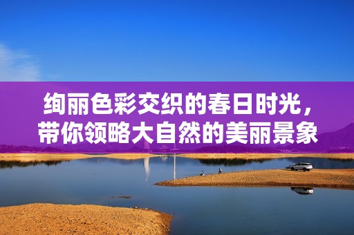 绚丽色彩交织的春日时光，带你领略大自然的美丽景象