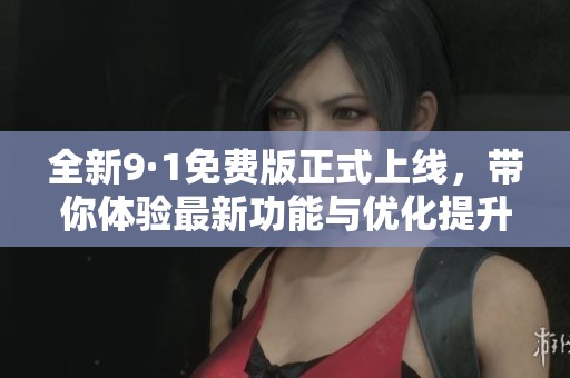 全新9·1免费版正式上线，带你体验最新功能与优化提升