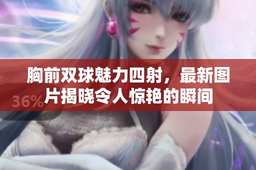 胸前双球魅力四射，最新图片揭晓令人惊艳的瞬间