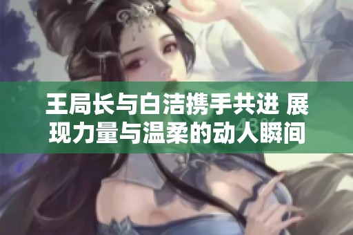 王局长与白洁携手共进 展现力量与温柔的动人瞬间