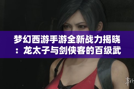 梦幻西游手游全新战力揭晓：龙太子与剑侠客的百级武器首度曝光