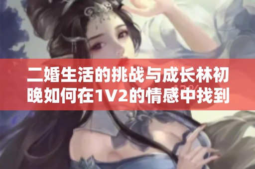 二婚生活的挑战与成长林初晚如何在1V2的情感中找到自我真正的幸福