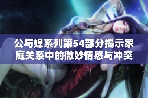 公与媳系列第54部分揭示家庭关系中的微妙情感与冲突探讨