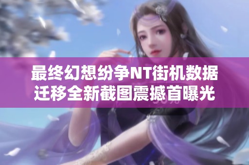 最终幻想纷争NT街机数据迁移全新截图震撼首曝光