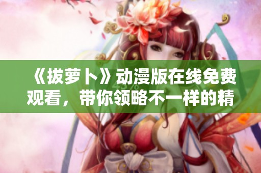 《拔萝卜》动漫版在线免费观看，带你领略不一样的精彩故事