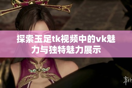 探索玉足tk视频中的vk魅力与独特魅力展示