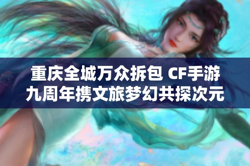 重庆全城万众拆包 CF手游九周年携文旅梦幻共探次元新境界