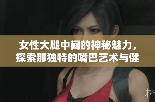 女性大腿中间的神秘魅力，探索那独特的嘴巴艺术与健康知识