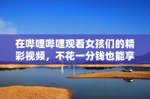 在哔哩哔哩观看女孩们的精彩视频，不花一分钱也能享受乐趣