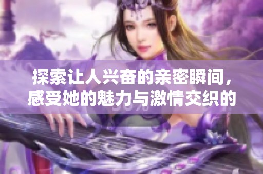 探索让人兴奋的亲密瞬间，感受她的魅力与激情交织的美好时刻