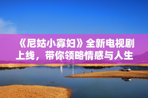 《尼姑小寡妇》全新电视剧上线，带你领略情感与人生的深刻交织