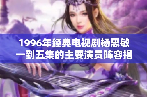 1996年经典电视剧杨思敏一到五集的主要演员阵容揭秘与介绍