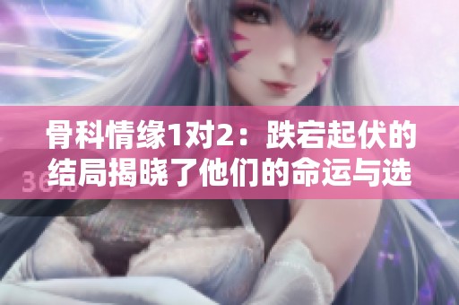 骨科情缘1对2：跌宕起伏的结局揭晓了他们的命运与选择