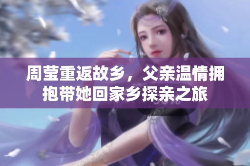 周莹重返故乡，父亲温情拥抱带她回家乡探亲之旅