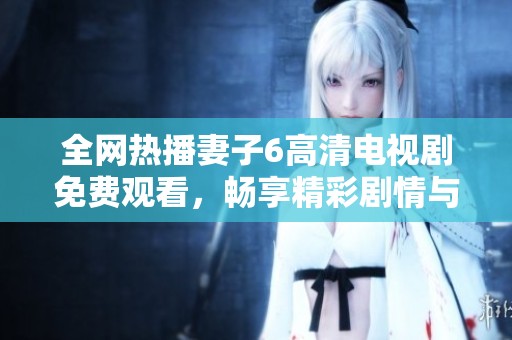 全网热播妻子6高清电视剧免费观看，畅享精彩剧情与感人故事