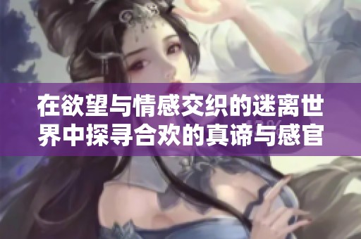 在欲望与情感交织的迷离世界中探寻合欢的真谛与感官体验