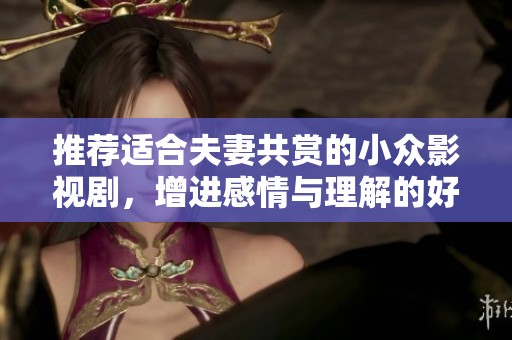推荐适合夫妻共赏的小众影视剧，增进感情与理解的好选择