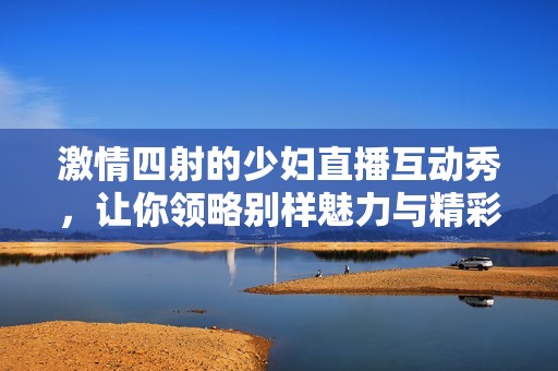 激情四射的少妇直播互动秀，让你领略别样魅力与精彩时刻