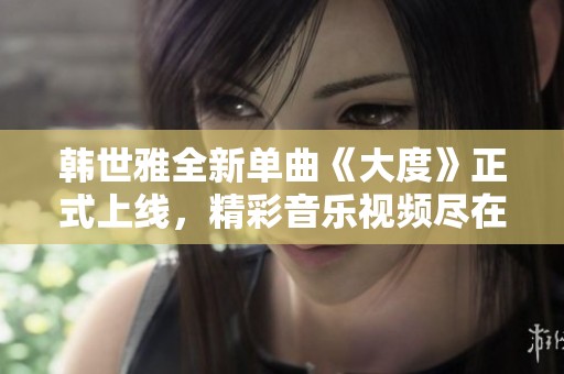 韩世雅全新单曲《大度》正式上线，精彩音乐视频尽在这里观看