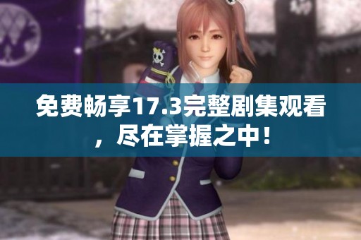 免费畅享17.3完整剧集观看，尽在掌握之中！