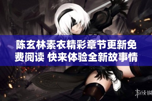 陈玄林素衣精彩章节更新免费阅读 快来体验全新故事情节与角色发展