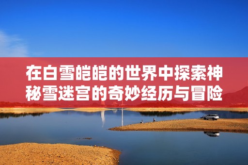 在白雪皑皑的世界中探索神秘雪迷宫的奇妙经历与冒险