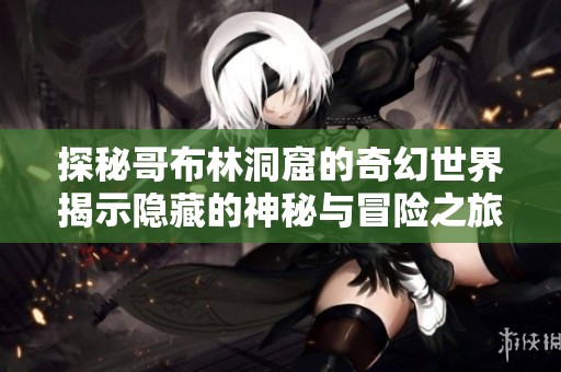 探秘哥布林洞窟的奇幻世界揭示隐藏的神秘与冒险之旅