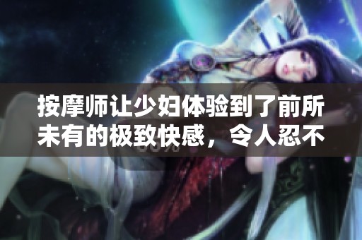 按摩师让少妇体验到了前所未有的极致快感，令人忍不住惊叹