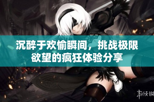 沉醉于欢愉瞬间，挑战极限欲望的疯狂体验分享