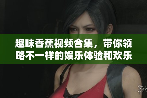 趣味香蕉视频合集，带你领略不一样的娱乐体验和欢乐时光
