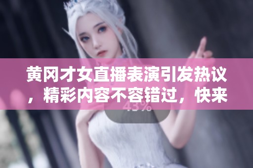 黄冈才女直播表演引发热议，精彩内容不容错过，快来围观吧