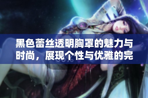 黑色蕾丝透明胸罩的魅力与时尚，展现个性与优雅的完美结合