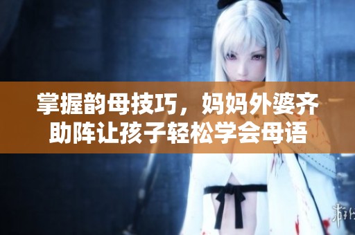 掌握韵母技巧，妈妈外婆齐助阵让孩子轻松学会母语