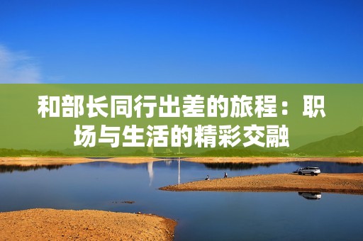 和部长同行出差的旅程：职场与生活的精彩交融