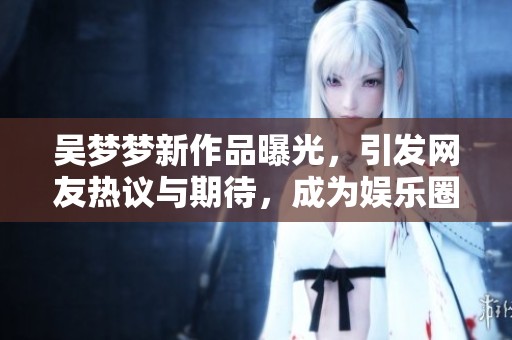 吴梦梦新作品曝光，引发网友热议与期待，成为娱乐圈焦点