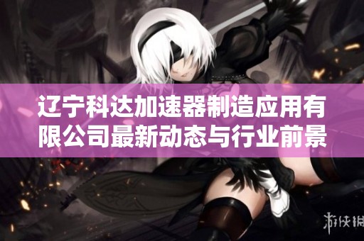 辽宁科达加速器制造应用有限公司最新动态与行业前景分析