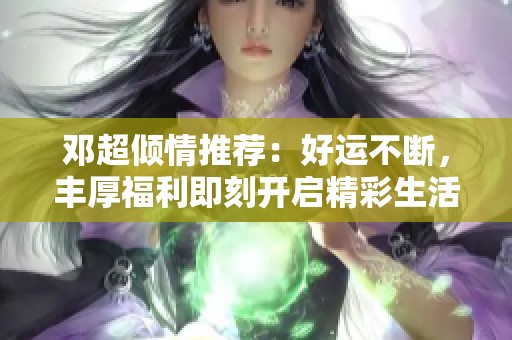 邓超倾情推荐：好运不断，丰厚福利即刻开启精彩生活！