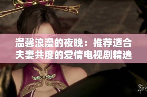 温馨浪漫的夜晚：推荐适合夫妻共度的爱情电视剧精选