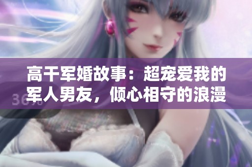 高干军婚故事：超宠爱我的军人男友，倾心相守的浪漫旅程