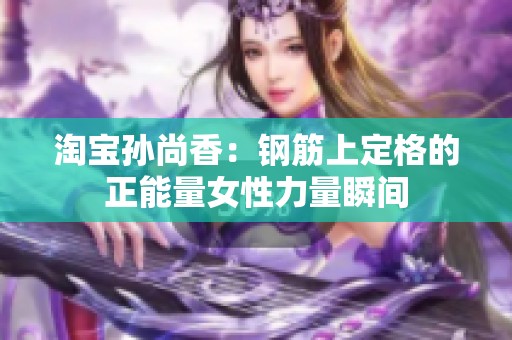 淘宝孙尚香：钢筋上定格的正能量女性力量瞬间